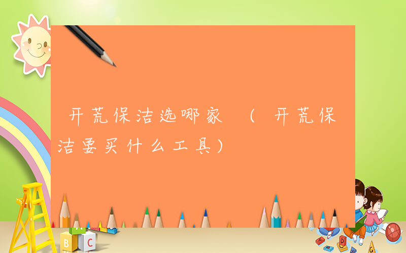 开荒保洁选哪家 (开荒保洁要买什么工具)